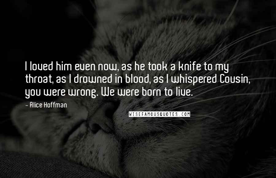 Alice Hoffman Quotes: I loved him even now, as he took a knife to my throat, as I drowned in blood, as I whispered Cousin, you were wrong. We were born to live.