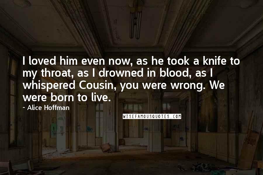 Alice Hoffman Quotes: I loved him even now, as he took a knife to my throat, as I drowned in blood, as I whispered Cousin, you were wrong. We were born to live.