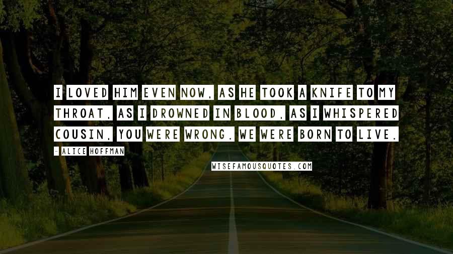 Alice Hoffman Quotes: I loved him even now, as he took a knife to my throat, as I drowned in blood, as I whispered Cousin, you were wrong. We were born to live.