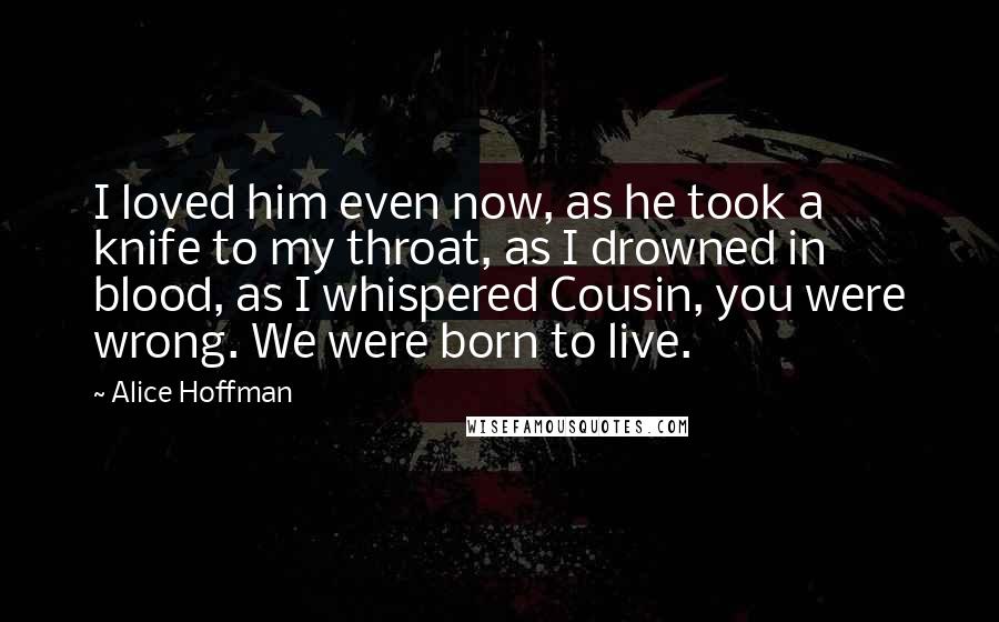 Alice Hoffman Quotes: I loved him even now, as he took a knife to my throat, as I drowned in blood, as I whispered Cousin, you were wrong. We were born to live.