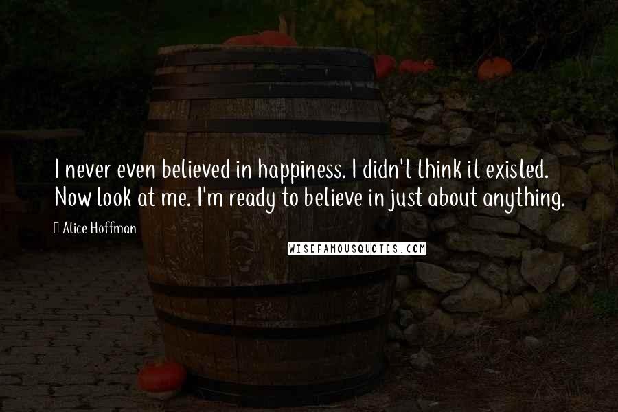 Alice Hoffman Quotes: I never even believed in happiness. I didn't think it existed. Now look at me. I'm ready to believe in just about anything.