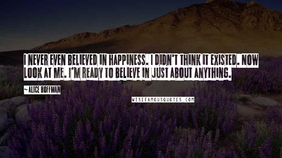 Alice Hoffman Quotes: I never even believed in happiness. I didn't think it existed. Now look at me. I'm ready to believe in just about anything.