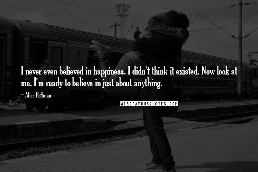 Alice Hoffman Quotes: I never even believed in happiness. I didn't think it existed. Now look at me. I'm ready to believe in just about anything.