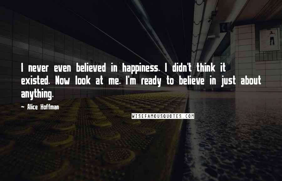 Alice Hoffman Quotes: I never even believed in happiness. I didn't think it existed. Now look at me. I'm ready to believe in just about anything.