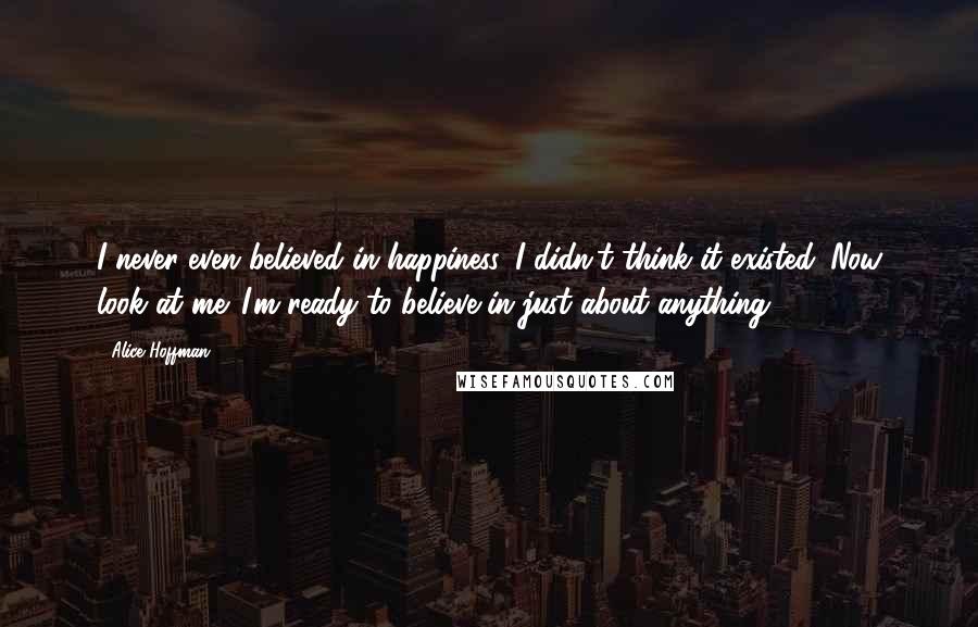 Alice Hoffman Quotes: I never even believed in happiness. I didn't think it existed. Now look at me. I'm ready to believe in just about anything.