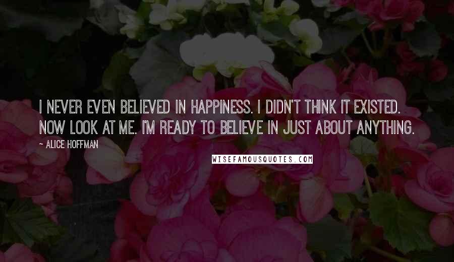 Alice Hoffman Quotes: I never even believed in happiness. I didn't think it existed. Now look at me. I'm ready to believe in just about anything.