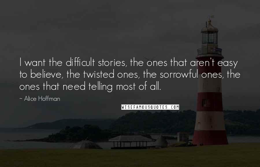 Alice Hoffman Quotes: I want the difficult stories, the ones that aren't easy to believe, the twisted ones, the sorrowful ones, the ones that need telling most of all.