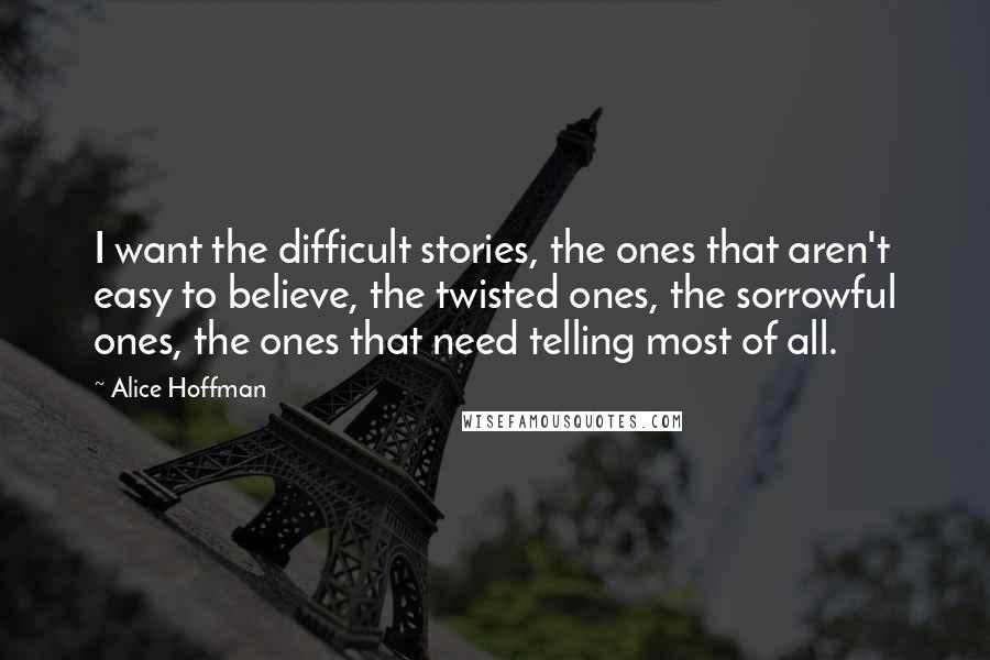 Alice Hoffman Quotes: I want the difficult stories, the ones that aren't easy to believe, the twisted ones, the sorrowful ones, the ones that need telling most of all.
