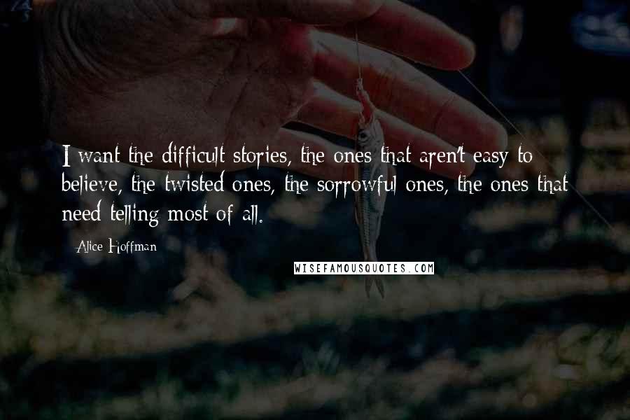 Alice Hoffman Quotes: I want the difficult stories, the ones that aren't easy to believe, the twisted ones, the sorrowful ones, the ones that need telling most of all.