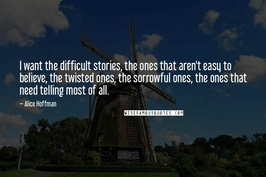 Alice Hoffman Quotes: I want the difficult stories, the ones that aren't easy to believe, the twisted ones, the sorrowful ones, the ones that need telling most of all.