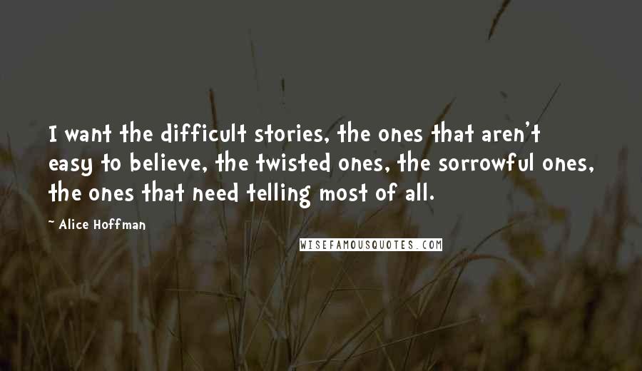 Alice Hoffman Quotes: I want the difficult stories, the ones that aren't easy to believe, the twisted ones, the sorrowful ones, the ones that need telling most of all.