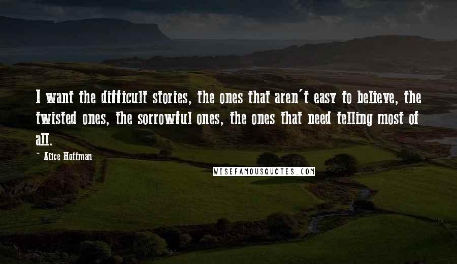 Alice Hoffman Quotes: I want the difficult stories, the ones that aren't easy to believe, the twisted ones, the sorrowful ones, the ones that need telling most of all.