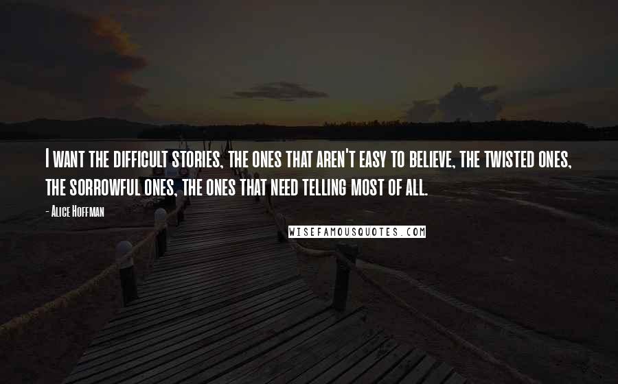 Alice Hoffman Quotes: I want the difficult stories, the ones that aren't easy to believe, the twisted ones, the sorrowful ones, the ones that need telling most of all.