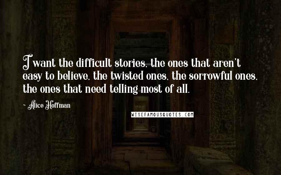 Alice Hoffman Quotes: I want the difficult stories, the ones that aren't easy to believe, the twisted ones, the sorrowful ones, the ones that need telling most of all.