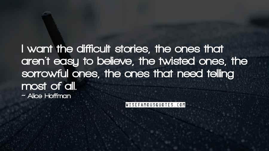 Alice Hoffman Quotes: I want the difficult stories, the ones that aren't easy to believe, the twisted ones, the sorrowful ones, the ones that need telling most of all.