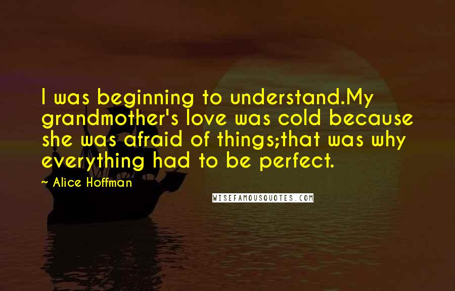 Alice Hoffman Quotes: I was beginning to understand.My grandmother's love was cold because she was afraid of things;that was why everything had to be perfect.