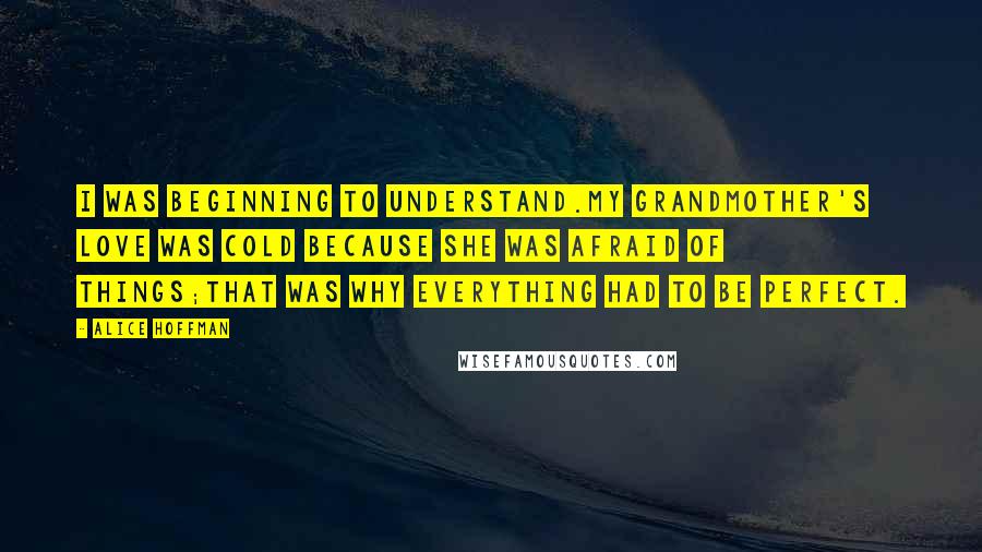 Alice Hoffman Quotes: I was beginning to understand.My grandmother's love was cold because she was afraid of things;that was why everything had to be perfect.