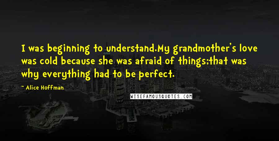 Alice Hoffman Quotes: I was beginning to understand.My grandmother's love was cold because she was afraid of things;that was why everything had to be perfect.