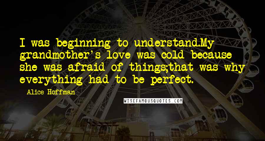 Alice Hoffman Quotes: I was beginning to understand.My grandmother's love was cold because she was afraid of things;that was why everything had to be perfect.