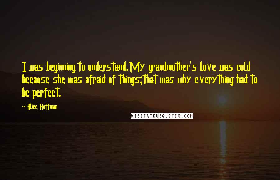 Alice Hoffman Quotes: I was beginning to understand.My grandmother's love was cold because she was afraid of things;that was why everything had to be perfect.