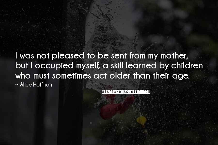 Alice Hoffman Quotes: I was not pleased to be sent from my mother, but I occupied myself, a skill learned by children who must sometimes act older than their age.