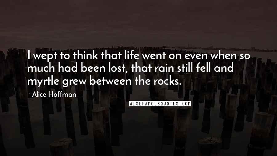 Alice Hoffman Quotes: I wept to think that life went on even when so much had been lost, that rain still fell and myrtle grew between the rocks.