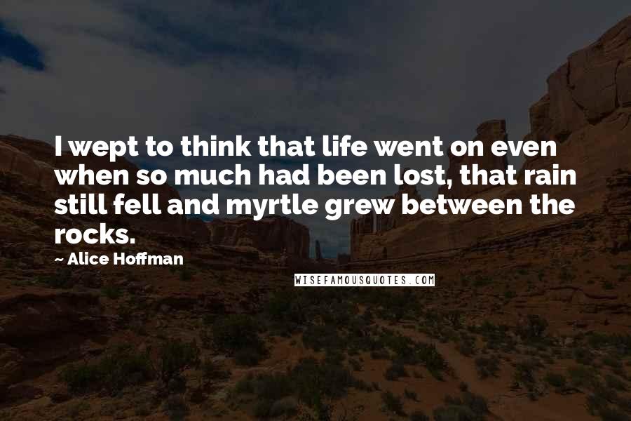 Alice Hoffman Quotes: I wept to think that life went on even when so much had been lost, that rain still fell and myrtle grew between the rocks.