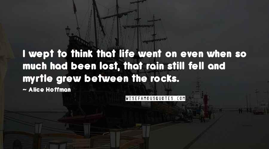 Alice Hoffman Quotes: I wept to think that life went on even when so much had been lost, that rain still fell and myrtle grew between the rocks.