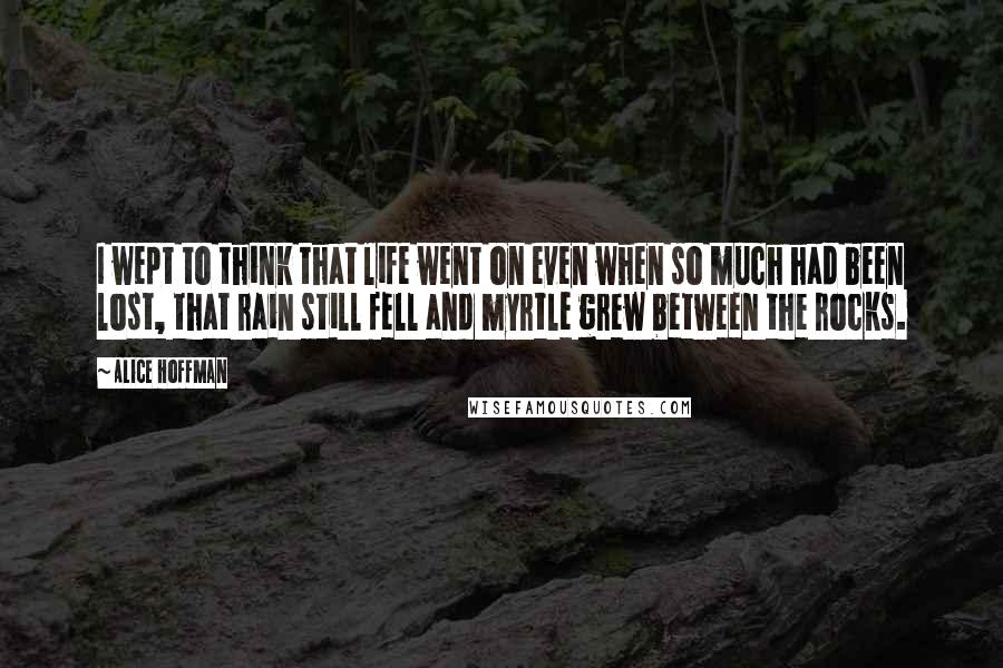 Alice Hoffman Quotes: I wept to think that life went on even when so much had been lost, that rain still fell and myrtle grew between the rocks.