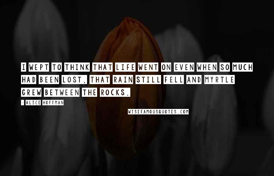 Alice Hoffman Quotes: I wept to think that life went on even when so much had been lost, that rain still fell and myrtle grew between the rocks.