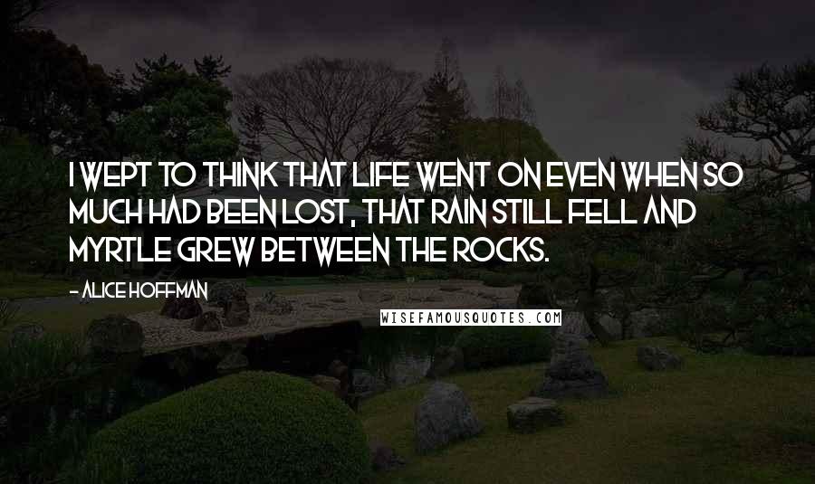 Alice Hoffman Quotes: I wept to think that life went on even when so much had been lost, that rain still fell and myrtle grew between the rocks.