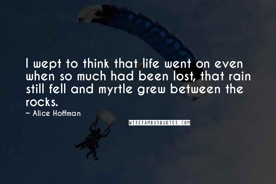 Alice Hoffman Quotes: I wept to think that life went on even when so much had been lost, that rain still fell and myrtle grew between the rocks.
