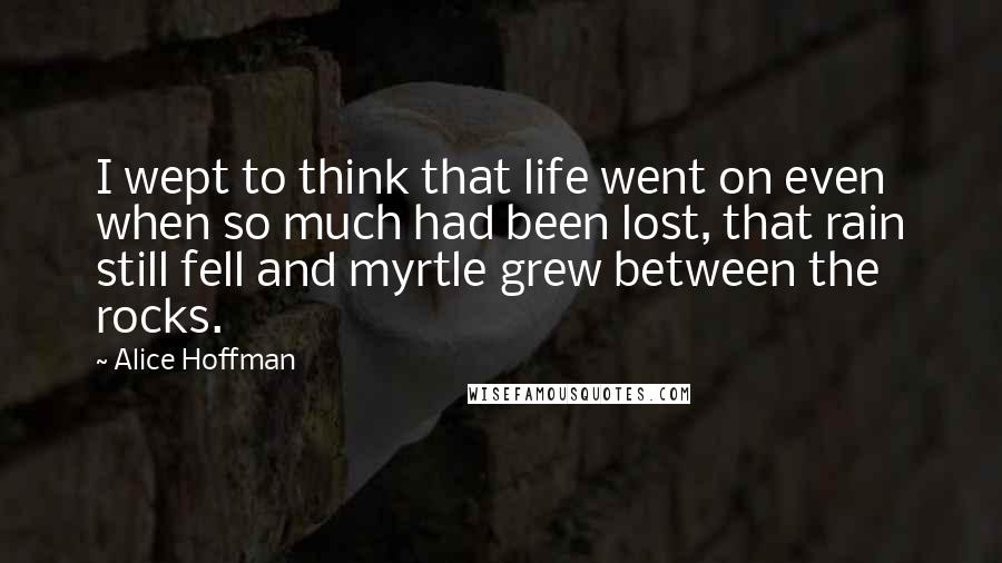 Alice Hoffman Quotes: I wept to think that life went on even when so much had been lost, that rain still fell and myrtle grew between the rocks.