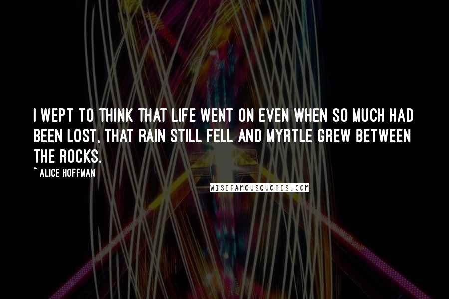 Alice Hoffman Quotes: I wept to think that life went on even when so much had been lost, that rain still fell and myrtle grew between the rocks.