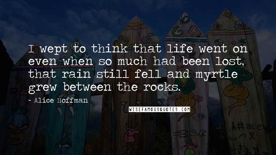 Alice Hoffman Quotes: I wept to think that life went on even when so much had been lost, that rain still fell and myrtle grew between the rocks.
