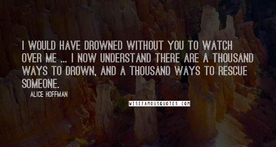 Alice Hoffman Quotes: I would have drowned without you to watch over me ... I now understand there are a thousand ways to drown, and a thousand ways to rescue someone.