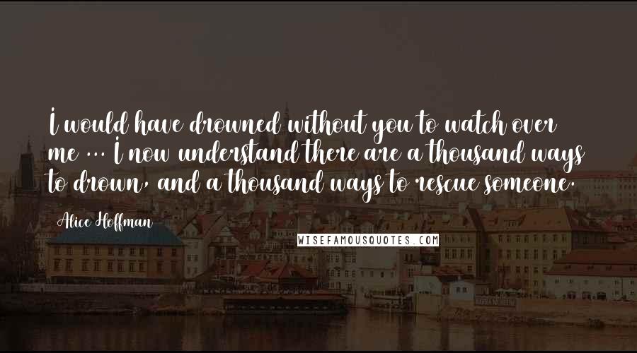 Alice Hoffman Quotes: I would have drowned without you to watch over me ... I now understand there are a thousand ways to drown, and a thousand ways to rescue someone.