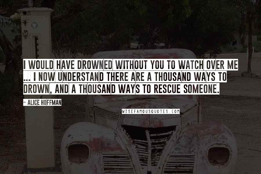 Alice Hoffman Quotes: I would have drowned without you to watch over me ... I now understand there are a thousand ways to drown, and a thousand ways to rescue someone.