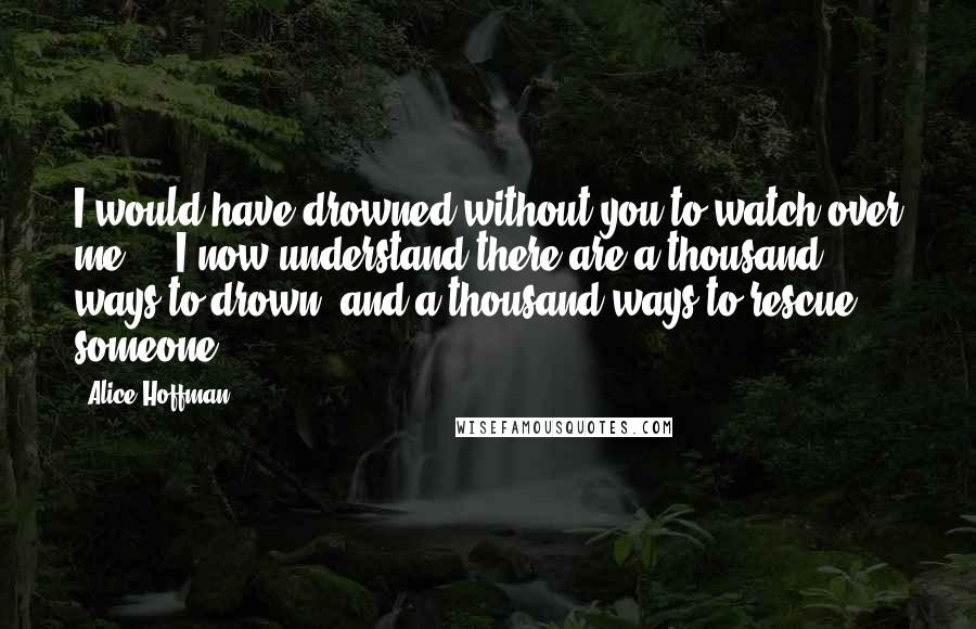 Alice Hoffman Quotes: I would have drowned without you to watch over me ... I now understand there are a thousand ways to drown, and a thousand ways to rescue someone.