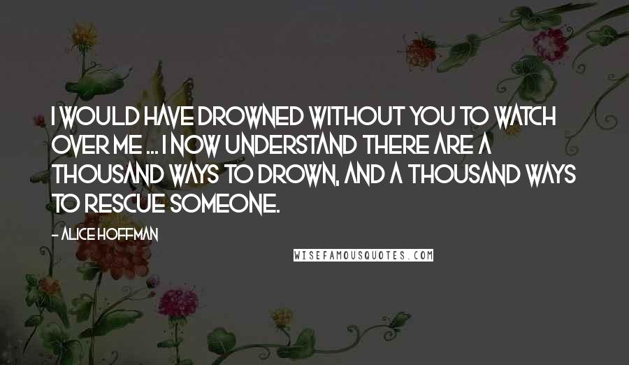 Alice Hoffman Quotes: I would have drowned without you to watch over me ... I now understand there are a thousand ways to drown, and a thousand ways to rescue someone.