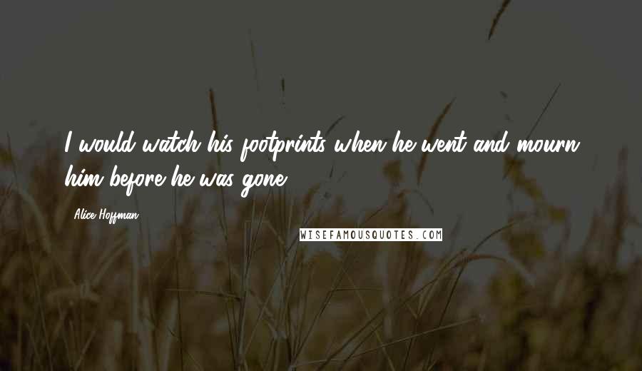 Alice Hoffman Quotes: I would watch his footprints when he went and mourn him before he was gone.