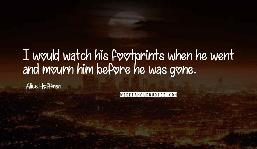 Alice Hoffman Quotes: I would watch his footprints when he went and mourn him before he was gone.