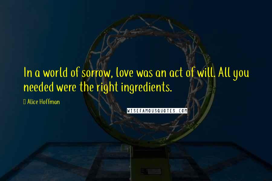 Alice Hoffman Quotes: In a world of sorrow, love was an act of will. All you needed were the right ingredients.