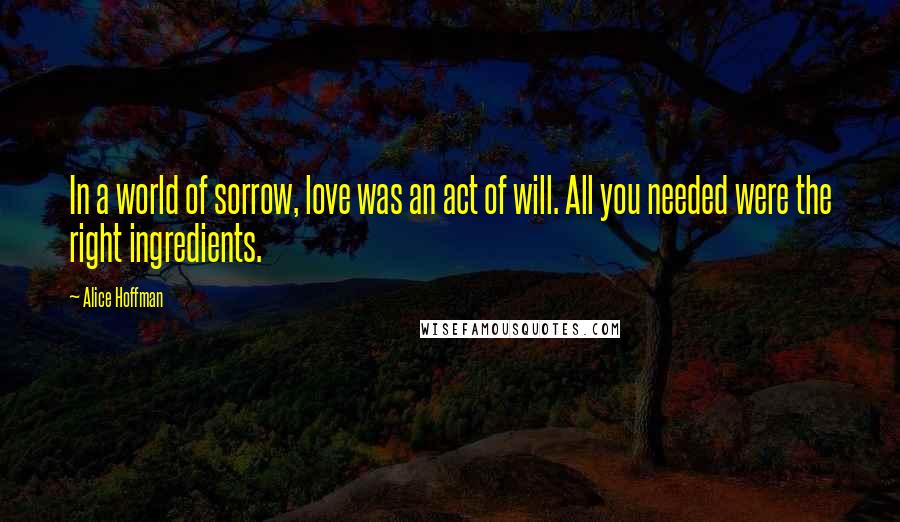 Alice Hoffman Quotes: In a world of sorrow, love was an act of will. All you needed were the right ingredients.