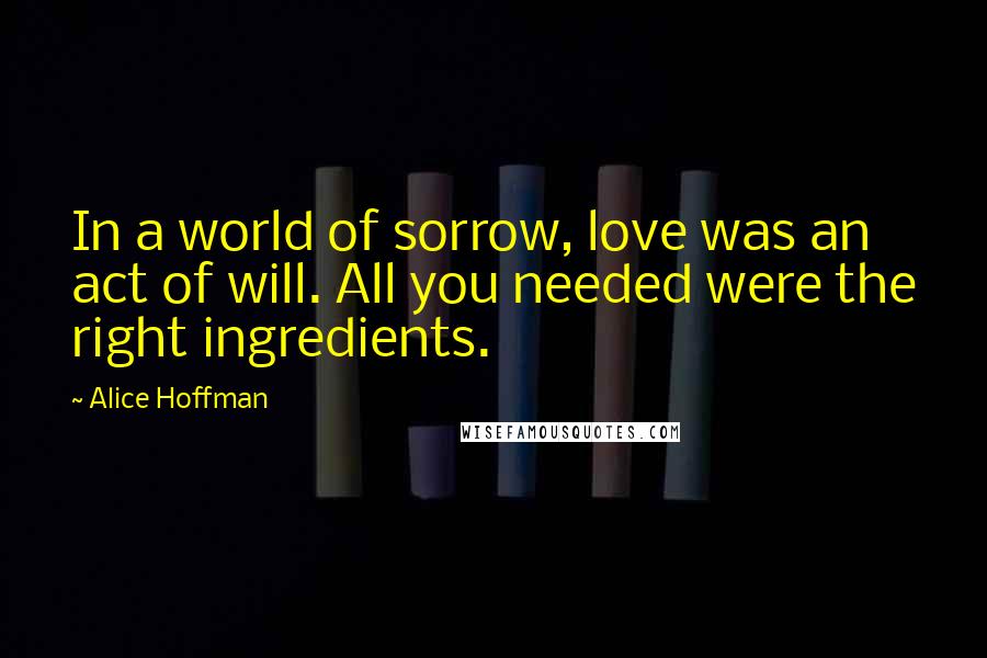 Alice Hoffman Quotes: In a world of sorrow, love was an act of will. All you needed were the right ingredients.