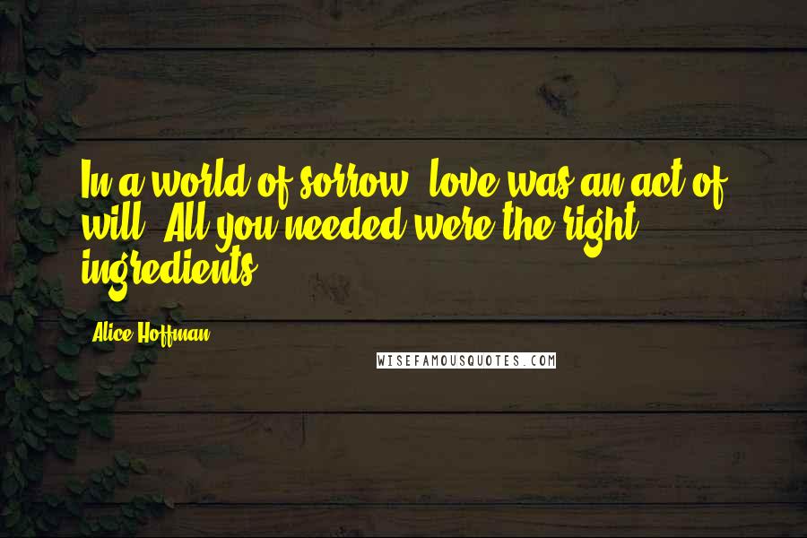 Alice Hoffman Quotes: In a world of sorrow, love was an act of will. All you needed were the right ingredients.