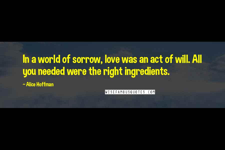 Alice Hoffman Quotes: In a world of sorrow, love was an act of will. All you needed were the right ingredients.