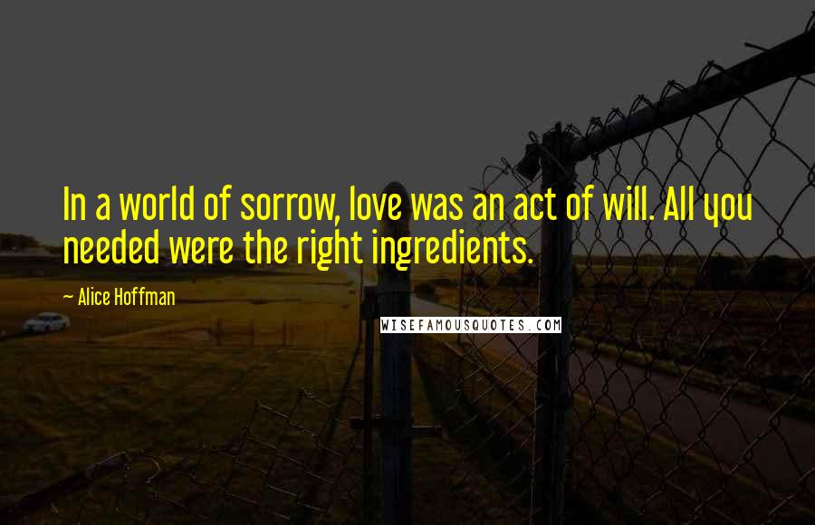 Alice Hoffman Quotes: In a world of sorrow, love was an act of will. All you needed were the right ingredients.