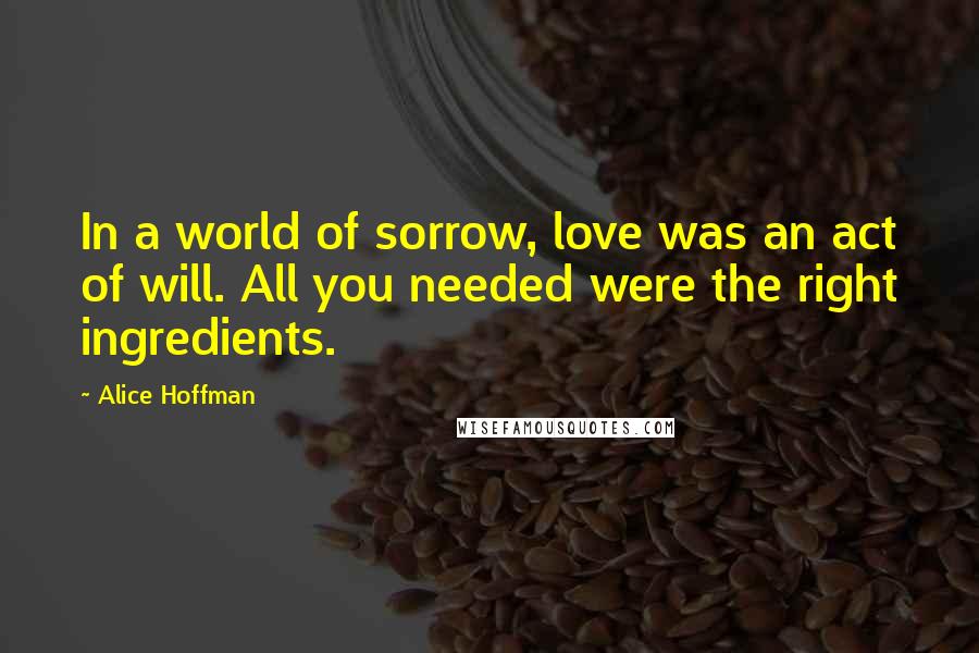 Alice Hoffman Quotes: In a world of sorrow, love was an act of will. All you needed were the right ingredients.