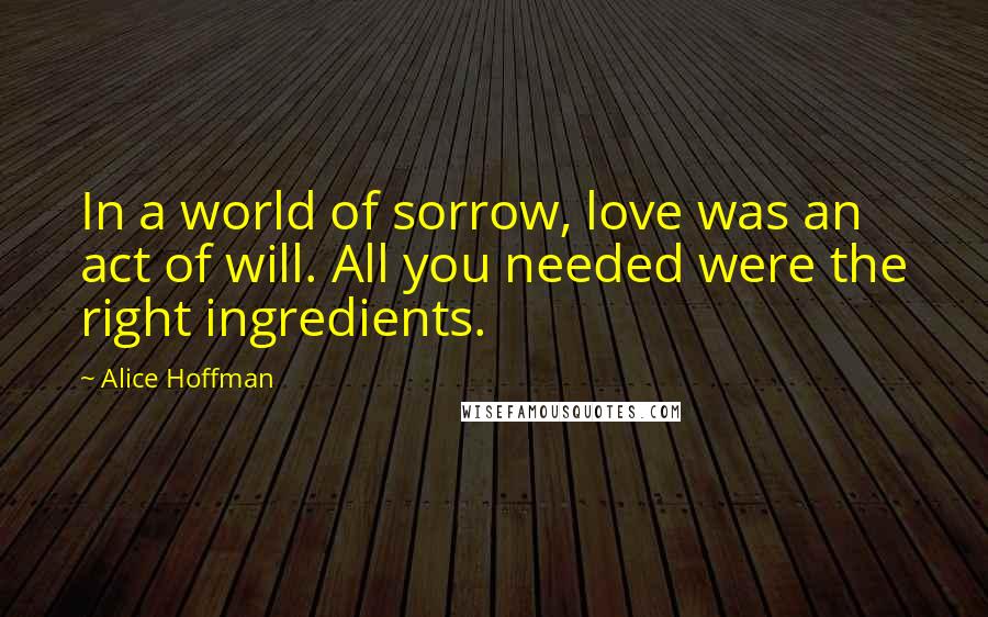 Alice Hoffman Quotes: In a world of sorrow, love was an act of will. All you needed were the right ingredients.